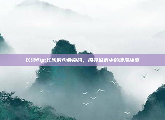 长沙约p:长沙的约会密码，探寻城市中的浪漫故事