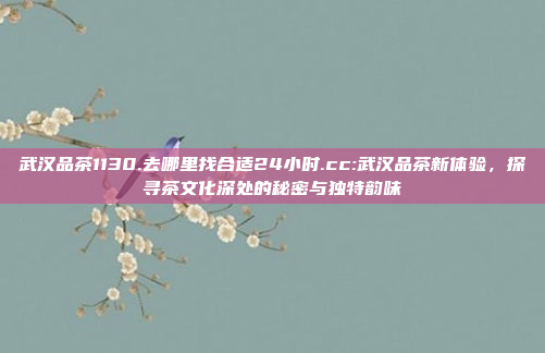 武汉品茶1130.去哪里找合适24小时.cc:武汉品茶新体验，探寻茶文化深处的秘密与独特韵味