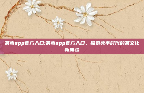 茶毒app官方入口:茶毒app官方入口，探索数字时代的茶文化新体验