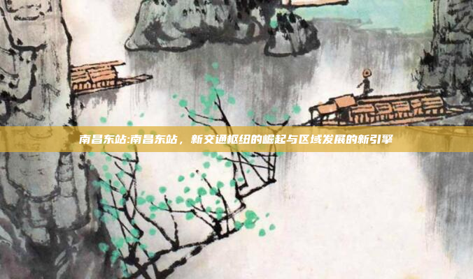 南昌东站:南昌东站，新交通枢纽的崛起与区域发展的新引擎