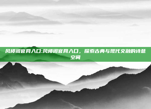 风楼阁官网入口:风楼阁官网入口，探索古典与现代交融的诗意空间