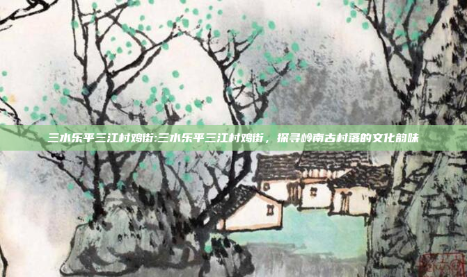 三水乐平三江村鸡街:三水乐平三江村鸡街，探寻岭南古村落的文化韵味