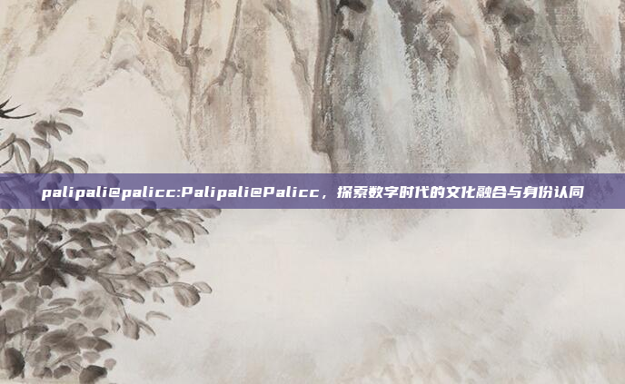 palipali@palicc:Palipali@Palicc，探索数字时代的文化融合与身份认同