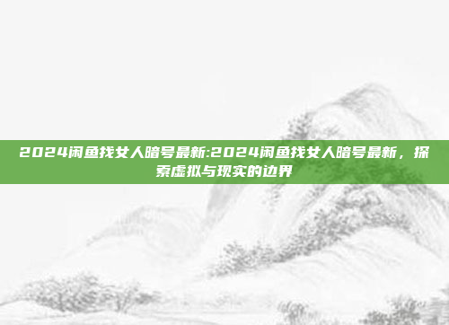 2024闲鱼找女人暗号最新:2024闲鱼找女人暗号最新，探索虚拟与现实的边界