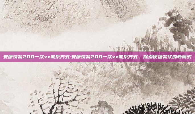 安康快餐200一次vx联系方式:安康快餐200一次vx联系方式，探索便捷餐饮的新模式