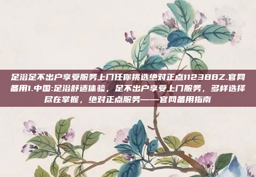 足浴足不出户享受服务上门任你挑选绝对正点1123BBZ.官网备用1.中国:足浴舒适体验，足不出户享受上门服务，多样选择尽在掌握，绝对正点服务——官网备用指南