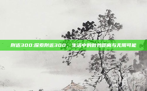 附近300:探索附近300，生活中的微妙距离与无限可能