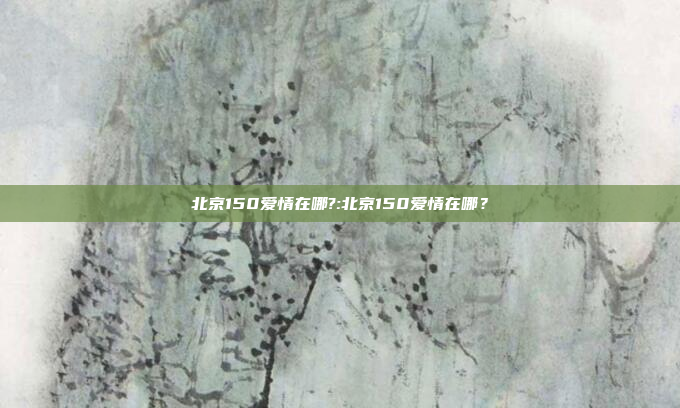 北京150爱情在哪?:北京150爱情在哪？