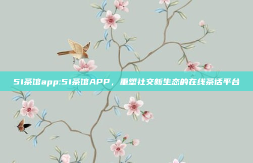 51茶馆app:51茶馆APP，重塑社交新生态的在线茶话平台