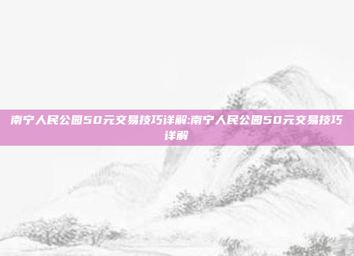 南宁人民公园50元交易技巧详解:南宁人民公园50元交易技巧详解