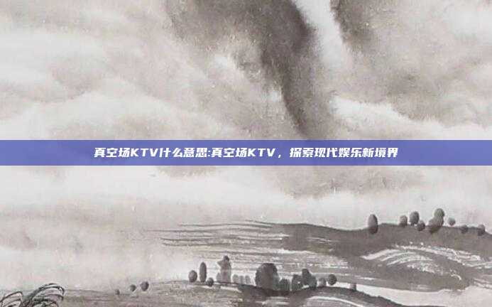 真空场KTV什么意思:真空场KTV，探索现代娱乐新境界