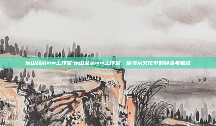 乐山品茶mm工作室:乐山品茶mm工作室，探寻茶文化中的静谧与雅致