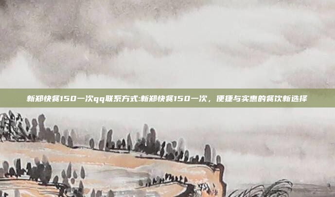 新郑快餐150一次qq联系方式:新郑快餐150一次，便捷与实惠的餐饮新选择