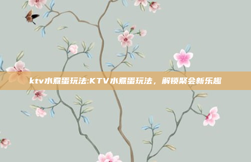 ktv水煮蛋玩法:KTV水煮蛋玩法，解锁聚会新乐趣