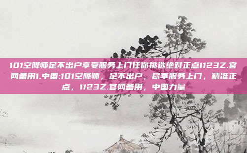 101空降师足不出户享受服务上门任你挑选绝对正点1123Z.官网备用1.中国:101空降师，足不出户，尽享服务上门，精准正点，1123Z.官网备用，中国力量