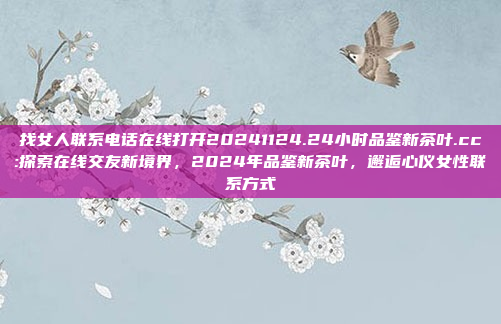 找女人联系电话在线打开20241124.24小时品鉴新茶叶.cc:探索在线交友新境界，2024年品鉴新茶叶，邂逅心仪女性联系方式