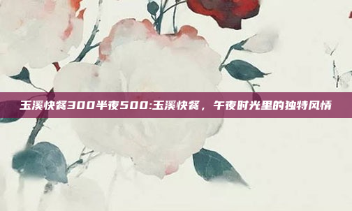 玉溪快餐300半夜500:玉溪快餐，午夜时光里的独特风情