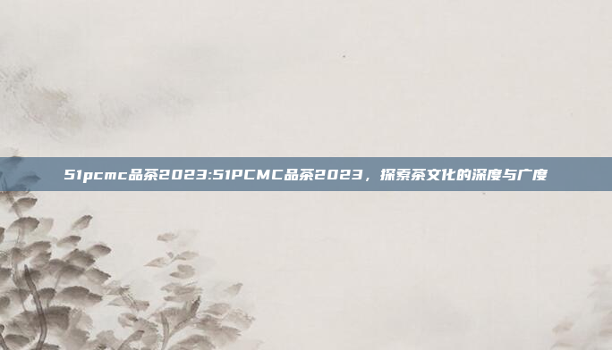 51pcmc品茶2023:51PCMC品茶2023，探索茶文化的深度与广度