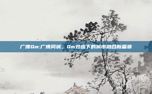 广佛Qm:广佛同城，Qm效应下的城市融合新篇章