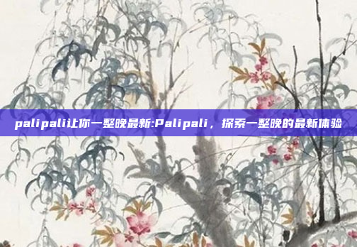 palipali让你一整晚最新:Palipali，探索一整晚的最新体验