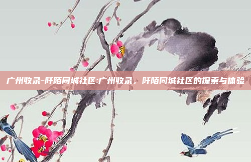 广州收录-阡陌同城社区:广州收录，阡陌同城社区的探索与体验