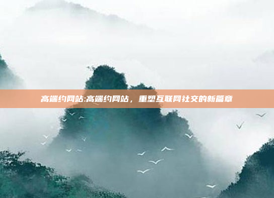 高端约网站:高端约网站，重塑互联网社交的新篇章