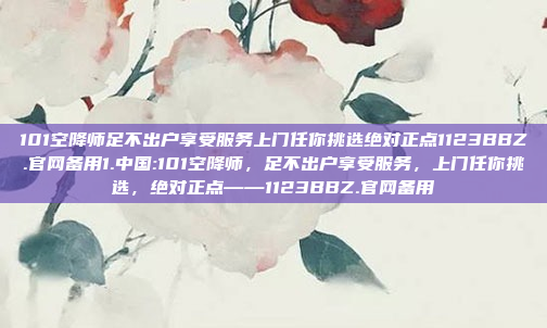 101空降师足不出户享受服务上门任你挑选绝对正点1123BBZ.官网备用1.中国:101空降师，足不出户享受服务，上门任你挑选，绝对正点——1123BBZ.官网备用