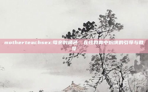 motherteachsex:母亲的角色，在性教育中扮演的引导与教导