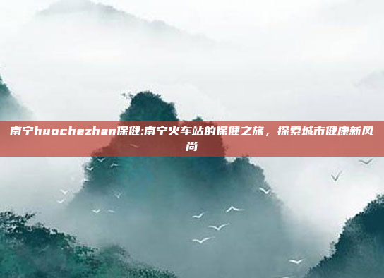 南宁huochezhan保健:南宁火车站的保健之旅，探索城市健康新风尚