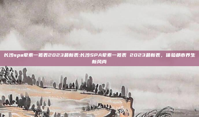 长沙spa荤素一览表2023最新表:长沙SPA荤素一览表 2023最新表，体验都市养生新风尚