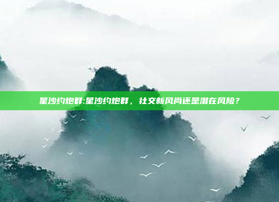 星沙约炮群:星沙约炮群，社交新风尚还是潜在风险？