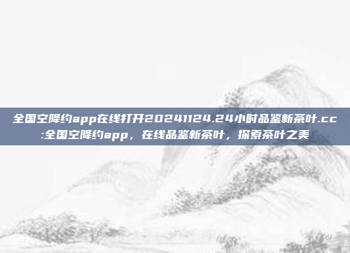 全国空降约app在线打开20241124.24小时品鉴新茶叶.cc:全国空降约app，在线品鉴新茶叶，探索茶叶之美