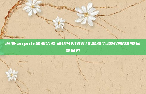 深圳sngodx黑洞资源:深圳SNGODX黑洞资源背后的犯罪问题探讨