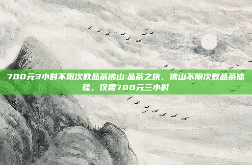 700元3小时不限次数品茶佛山:品茶之旅，佛山不限次数品茶体验，仅需700元三小时