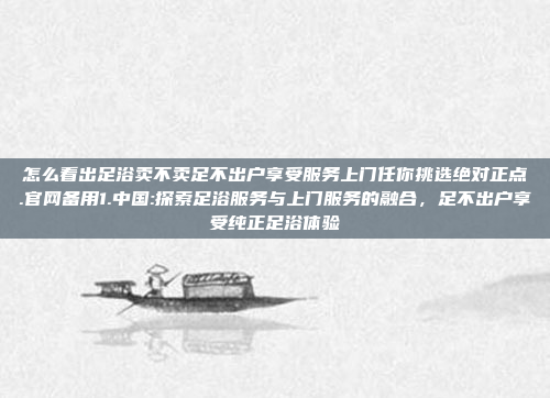 怎么看出足浴卖不卖足不出户享受服务上门任你挑选绝对正点.官网备用1.中国:探索足浴服务与上门服务的融合，足不出户享受纯正足浴体验