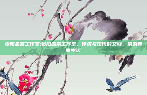 贵阳品茶工作室:贵阳品茶工作室，传统与现代的交融，茶的诗意生活