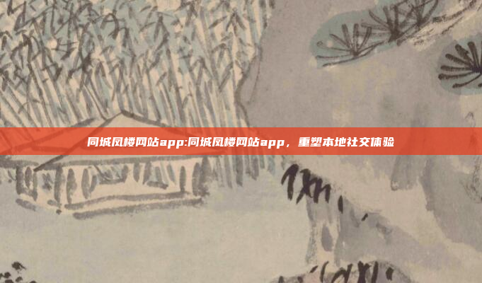 同城凤楼网站app:同城凤楼网站app，重塑本地社交体验