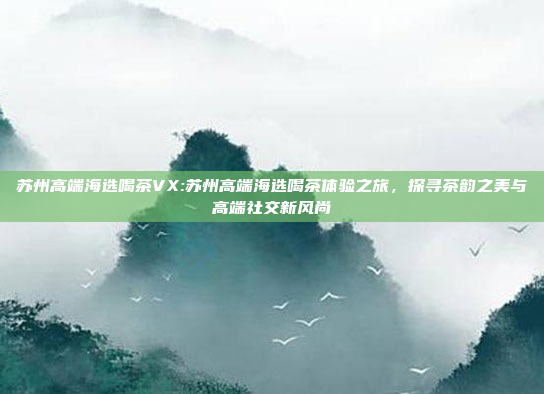 苏州高端海选喝茶VX:苏州高端海选喝茶体验之旅，探寻茶韵之美与高端社交新风尚