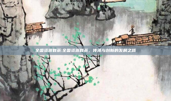 全国资源群茶:全国资源群茶，传承与创新的发展之路