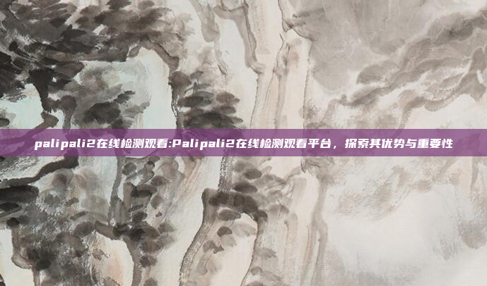 palipali2在线检测观看:Palipali2在线检测观看平台，探索其优势与重要性